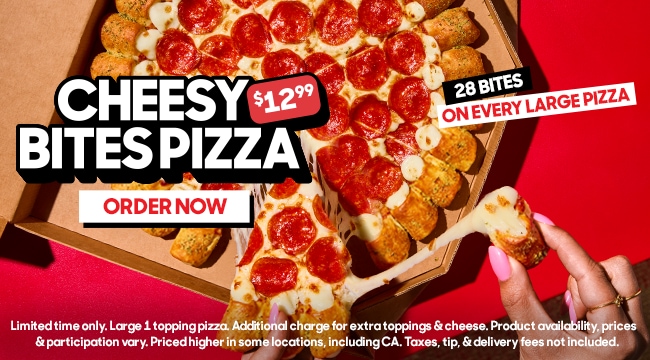 $12.99 Cheesy Bites Pizza. 28 bites on every large pizza. Limited time only. Large 1-topping pizza. Additional charge for extra toppings and cheese. Product availability, prices, and participation vary. Priced higher in some locations, including California. Taxes, tip, and delivery fees not included. Click to order now.